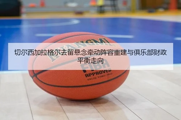 切尔西加拉格尔去留悬念牵动阵容重建与俱乐部财政平衡走向