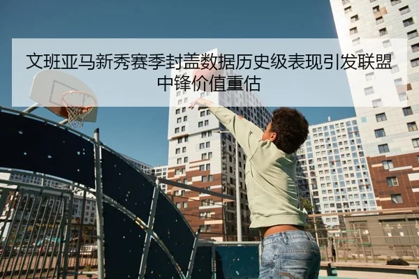 文班亚马新秀赛季封盖数据历史级表现引发联盟中锋价值重估
