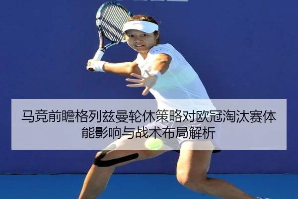 马竞前瞻格列兹曼轮休策略对欧冠淘汰赛体能影响与战术布局解析