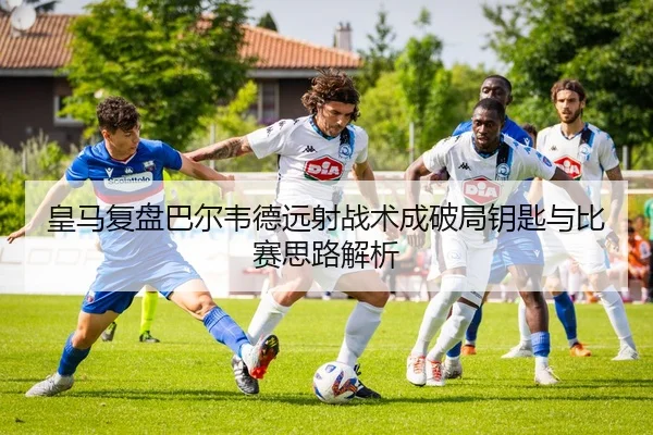 皇马复盘巴尔韦德远射战术成破局钥匙与比赛思路解析